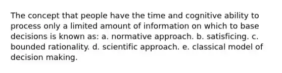 The concept that people have the time and cognitive ability to process only a limited amount of information on which to base decisions is known as: a. normative approach. b. satisficing. c. bounded rationality. d. scientific approach. e. classical model of decision making.