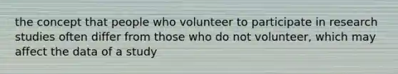 the concept that people who volunteer to participate in research studies often differ from those who do not volunteer, which may affect the data of a study