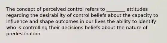 The concept of perceived control refers to ________ attitudes regarding the desirability of control beliefs about the capacity to influence and shape outcomes in our lives the ability to identify who is controlling their decisions beliefs about the nature of predestination