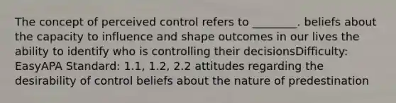 The concept of perceived control refers to ________. beliefs about the capacity to influence and shape outcomes in our lives the ability to identify who is controlling their decisionsDifficulty: EasyAPA Standard: 1.1, 1.2, 2.2 attitudes regarding the desirability of control beliefs about the nature of predestination