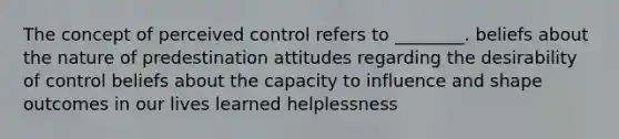 The concept of perceived control refers to ________. beliefs about the nature of predestination attitudes regarding the desirability of control beliefs about the capacity to influence and shape outcomes in our lives learned helplessness