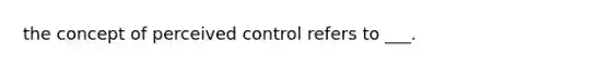 the concept of perceived control refers to ___.