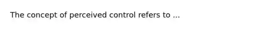 The concept of perceived control refers to ...