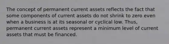 The concept of permanent current assets reflects the fact that some components of current assets do not shrink to zero even when a business is at its seasonal or cyclical low. Thus, permanent current assets represent a minimum level of current assets that must be financed.