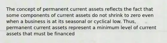 The concept of permanent current assets reflects the fact that some components of current assets do not shrink to zero even when a business is at its seasonal or cyclical low. Thus, permanent current assets represent a minimum level of current assets that must be financed