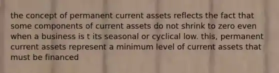 the concept of permanent current assets reflects the fact that some components of current assets do not shrink to zero even when a business is t its seasonal or cyclical low. this, permanent current assets represent a minimum level of current assets that must be financed