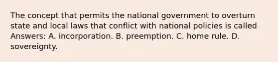 The concept that permits the national government to overturn state and local laws that conflict with national policies is called Answers: A. incorporation. B. preemption. C. home rule. D. sovereignty.