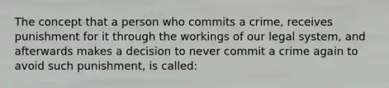 The concept that a person who commits a crime, receives punishment for it through the workings of our legal system, and afterwards makes a decision to never commit a crime again to avoid such punishment, is called: