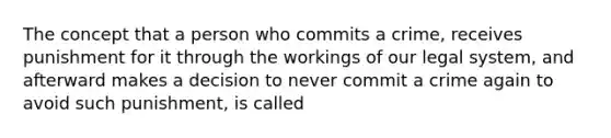 The concept that a person who commits a crime, receives punishment for it through the workings of our legal system, and afterward makes a decision to never commit a crime again to avoid such punishment, is called