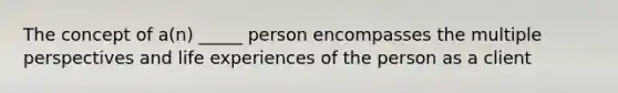 The concept of a(n) _____ person encompasses the multiple perspectives and life experiences of the person as a client