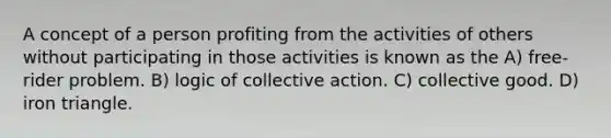 A concept of a person profiting from the activities of others without participating in those activities is known as the A) free-rider problem. B) logic of collective action. C) collective good. D) iron triangle.