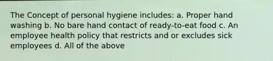 The Concept of personal hygiene includes: a. Proper hand washing b. No bare hand contact of ready-to-eat food c. An employee health policy that restricts and or excludes sick employees d. All of the above