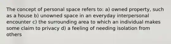 The concept of personal space refers to: a) owned property, such as a house b) unowned space in an everyday interpersonal encounter c) the surrounding area to which an individual makes some claim to privacy d) a feeling of needing isolation from others