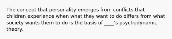 ​The concept that personality emerges from conflicts that children experience when what they want to do differs from what society wants them to do is the basis of ____'s psychodynamic theory.