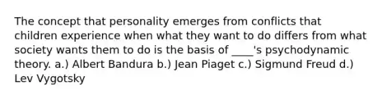 ​The concept that personality emerges from conflicts that children experience when what they want to do differs from what society wants them to do is the basis of ____'s psychodynamic theory. ​a.) Albert Bandura ​b.) Jean Piaget c.) Sigmund Freud ​d.) Lev Vygotsky