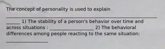 The concept of personality is used to explain _______________________________________________________________________ 1) The stability of a person's behavior over time and across situations : ___________________ 2) The behavioral differences among people reacting to the same situation: __________________