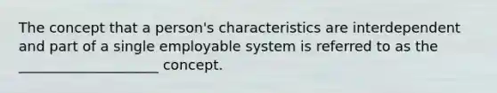 The concept that a person's characteristics are interdependent and part of a single employable system is referred to as the ____________________ concept.