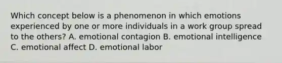 Which concept below is a phenomenon in which emotions experienced by one or more individuals in a work group spread to the others? A. emotional contagion B. emotional intelligence C. emotional affect D. emotional labor