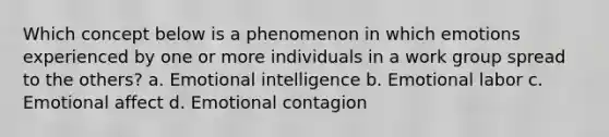 Which concept below is a phenomenon in which emotions experienced by one or more individuals in a work group spread to the others? a. Emotional intelligence b. Emotional labor c. Emotional affect d. Emotional contagion