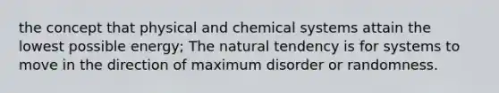 the concept that physical and chemical systems attain the lowest possible energy; The natural tendency is for systems to move in the direction of maximum disorder or randomness.