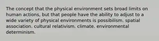 The concept that the physical environment sets broad limits on human actions, but that people have the ability to adjust to a wide variety of physical environments is possibilism. spatial association. cultural relativism. climate. environmental determinism.