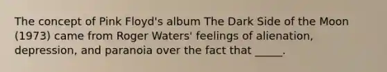 The concept of Pink Floyd's album The Dark Side of the Moon (1973) came from Roger Waters' feelings of alienation, depression, and paranoia over the fact that _____.