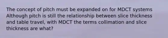 The concept of pitch must be expanded on for MDCT systems Although pitch is still the relationship between slice thickness and table travel, with MDCT the terms collimation and slice thickness are what?