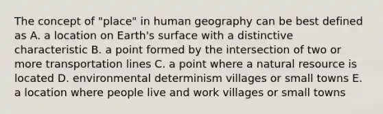 The concept of "place" in human geography can be best defined as A. a location on Earth's surface with a distinctive characteristic B. a point formed by the intersection of two or more transportation lines C. a point where a natural resource is located D. environmental determinism villages or small towns E. a location where people live and work villages or small towns