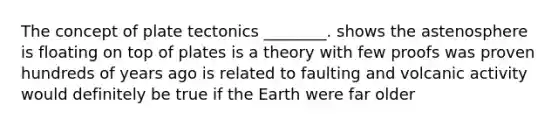 The concept of plate tectonics ________. shows the astenosphere is floating on top of plates is a theory with few proofs was proven hundreds of years ago is related to faulting and volcanic activity would definitely be true if the Earth were far older