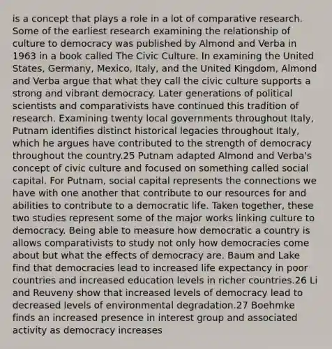 is a concept that plays a role in a lot of comparative research. Some of the earliest research examining the relationship of culture to democracy was published by Almond and Verba in 1963 in a book called The Civic Culture. In examining the United States, Germany, Mexico, Italy, and the United Kingdom, Almond and Verba argue that what they call the civic culture supports a strong and vibrant democracy. Later generations of political scientists and comparativists have continued this tradition of research. Examining twenty local governments throughout Italy, Putnam identifies distinct historical legacies throughout Italy, which he argues have contributed to the strength of democracy throughout the country.25 Putnam adapted Almond and Verba's concept of civic culture and focused on something called social capital. For Putnam, social capital represents the connections we have with one another that contribute to our resources for and abilities to contribute to a democratic life. Taken together, these two studies represent some of the major works linking culture to democracy. Being able to measure how democratic a country is allows comparativists to study not only how democracies come about but what the effects of democracy are. Baum and Lake find that democracies lead to increased life expectancy in poor countries and increased education levels in richer countries.26 Li and Reuveny show that increased levels of democracy lead to decreased levels of environmental degradation.27 Boehmke finds an increased presence in interest group and associated activity as democracy increases