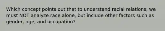 Which concept points out that to understand racial relations, we must NOT analyze race alone, but include other factors such as gender, age, and occupation?