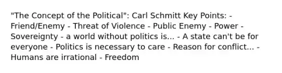 "The Concept of the Political": Carl Schmitt Key Points: - Friend/Enemy - Threat of Violence - Public Enemy - Power - Sovereignty - a world without politics is... - A state can't be for everyone - Politics is necessary to care - Reason for conflict... - Humans are irrational - Freedom