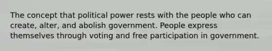 The concept that political power rests with the people who can create, alter, and abolish government. People express themselves through voting and free participation in government.