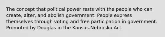 The concept that political power rests with the people who can create, alter, and abolish government. People express themselves through voting and free participation in government. Promoted by Douglas in the Kansas-Nebraska Act.