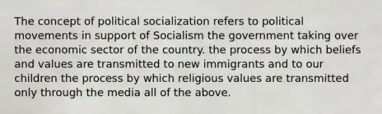 The concept of political socialization refers to political movements in support of Socialism the government taking over the economic sector of the country. the process by which beliefs and values are transmitted to new immigrants and to our children the process by which religious values are transmitted only through the media all of the above.