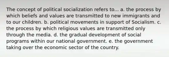 The concept of political socialization refers to... a. the process by which beliefs and values are transmitted to new immigrants and to our children. b. political movements in support of Socialism. c. the process by which religious values are transmitted only through the media. d. the gradual development of social programs within our national government. e. the government taking over the economic sector of the country.