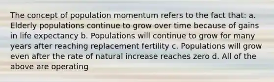 The concept of population momentum refers to the fact that: a. Elderly populations continue to grow over time because of gains in life expectancy b. Populations will continue to grow for many years after reaching replacement fertility c. Populations will grow even after the rate of natural increase reaches zero d. All of the above are operating