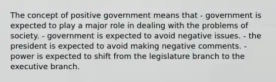 The concept of positive government means that - government is expected to play a major role in dealing with the problems of society. - government is expected to avoid negative issues. - the president is expected to avoid making negative comments. - power is expected to shift from the legislature branch to the executive branch.