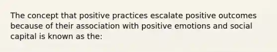 The concept that positive practices escalate positive outcomes because of their association with positive emotions and social capital is known as the: