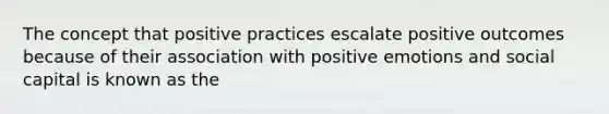 The concept that positive practices escalate positive outcomes because of their association with positive emotions and social capital is known as the