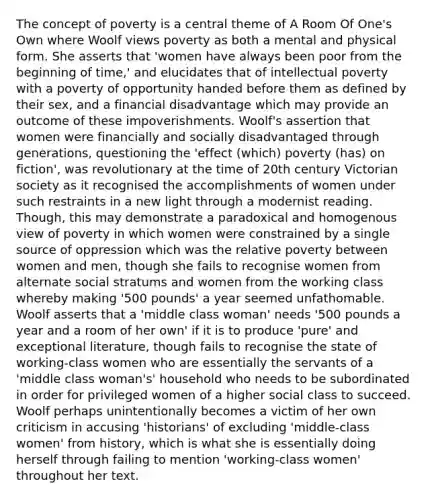 The concept of poverty is a central theme of A Room Of One's Own where Woolf views poverty as both a mental and physical form. She asserts that 'women have always been poor from the beginning of time,' and elucidates that of intellectual poverty with a poverty of opportunity handed before them as defined by their sex, and a financial disadvantage which may provide an outcome of these impoverishments. Woolf's assertion that women were financially and socially disadvantaged through generations, questioning the 'effect (which) poverty (has) on fiction', was revolutionary at the time of 20th century Victorian society as it recognised the accomplishments of women under such restraints in a new light through a modernist reading. Though, this may demonstrate a paradoxical and homogenous view of poverty in which women were constrained by a single source of oppression which was the relative poverty between women and men, though she fails to recognise women from alternate social stratums and women from the working class whereby making '500 pounds' a year seemed unfathomable. Woolf asserts that a 'middle class woman' needs '500 pounds a year and a room of her own' if it is to produce 'pure' and exceptional literature, though fails to recognise the state of working-class women who are essentially the servants of a 'middle class woman's' household who needs to be subordinated in order for privileged women of a higher social class to succeed. Woolf perhaps unintentionally becomes a victim of her own criticism in accusing 'historians' of excluding 'middle-class women' from history, which is what she is essentially doing herself through failing to mention 'working-class women' throughout her text.