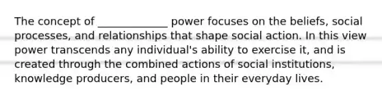 The concept of _____________ power focuses on the beliefs, social processes, and relationships that shape social action. In this view power transcends any individual's ability to exercise it, and is created through the combined actions of social institutions, knowledge producers, and people in their everyday lives.