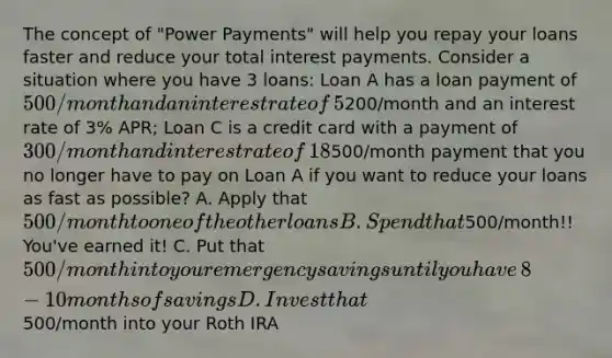 The concept of​ "Power Payments" will help you repay your loans faster and reduce your total interest payments. Consider a situation where you have 3​ loans: Loan A has a loan payment of​ 500/month and an interest rate of​ 5% APR; Loan B has a payment of​200/month and an interest rate of​ 3% APR; Loan C is a credit card with a payment of​ 300/month and interest rate of​ 18% APR. You just made the final payment on your auto loan​ (Loan A). ​ Yahoo!! What should you do with the​500/month payment that you no longer have to pay on Loan A if you want to reduce your loans as fast as​ possible? A. Apply that​ 500/month to one of the other loans B. Spend that​500/month!! ​ You've earned​ it! C. Put that​ 500/month into your emergency savings until you have​ 8-10 months of savings D. Invest that​500/month into your Roth IRA