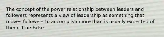 The concept of the power relationship between leaders and followers represents a view of leadership as something that moves followers to accomplish <a href='https://www.questionai.com/knowledge/keWHlEPx42-more-than' class='anchor-knowledge'>more than</a> is usually expected of them. True False