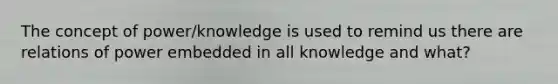 The concept of power/knowledge is used to remind us there are relations of power embedded in all knowledge and what?