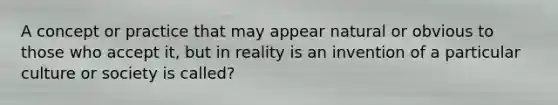 A concept or practice that may appear natural or obvious to those who accept it, but in reality is an invention of a particular culture or society is called?