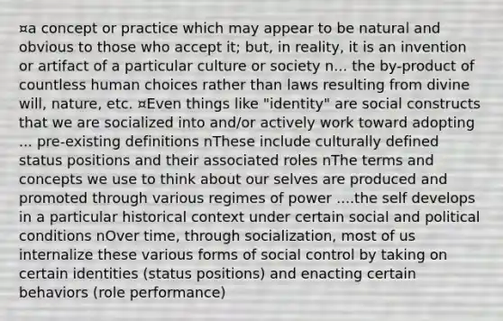 ¤a concept or practice which may appear to be natural and obvious to those who accept it; but, in reality, it is an invention or artifact of a particular culture or society n... the by-product of countless human choices rather than laws resulting from divine will, nature, etc. ¤Even things like "identity" are social constructs that we are socialized into and/or actively work toward adopting ... pre-existing definitions nThese include culturally defined status positions and their associated roles nThe terms and concepts we use to think about our selves are produced and promoted through various regimes of power ....the self develops in a particular historical context under certain social and political conditions nOver time, through socialization, most of us internalize these various forms of social control by taking on certain identities (status positions) and enacting certain behaviors (role performance)