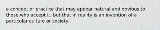 a concept or practice that may appear natural and obvious to those who accept it, but that in reality is an invention of a particular culture or society.