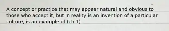 A concept or practice that may appear natural and obvious to those who accept it, but in reality is an invention of a particular culture, is an example of (ch 1)