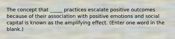 The concept that _____ practices escalate positive outcomes because of their association with positive emotions and social capital is known as the amplifying effect. (Enter one word in the blank.)